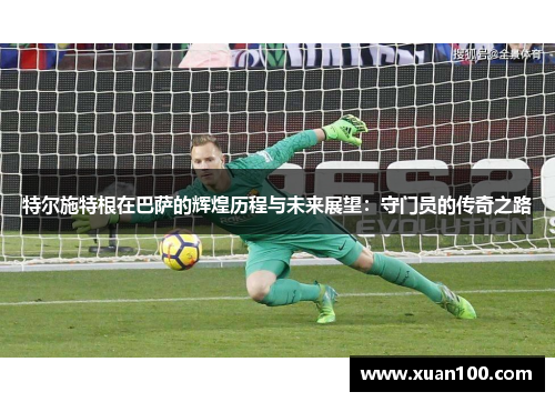 特尔施特根在巴萨的辉煌历程与未来展望：守门员的传奇之路